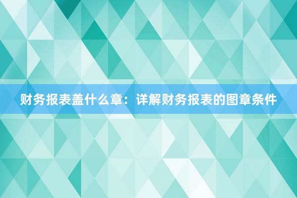 财务报表盖什么章：详解财务报表的图章条件